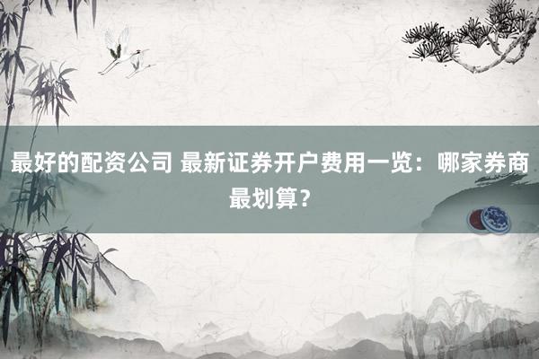 最好的配资公司 最新证券开户费用一览：哪家券商最划算？