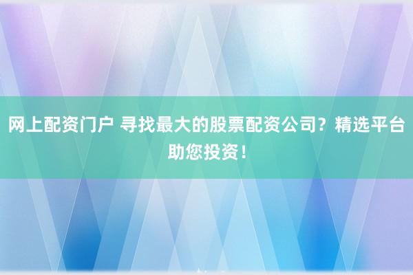 网上配资门户 寻找最大的股票配资公司？精选平台助您投资！