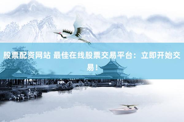 股票配资网站 最佳在线股票交易平台：立即开始交易！