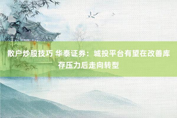 散户炒股技巧 华泰证券：城投平台有望在改善库存压力后走向转型