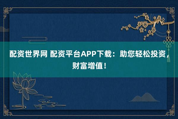 配资世界网 配资平台APP下载：助您轻松投资，财富增值！