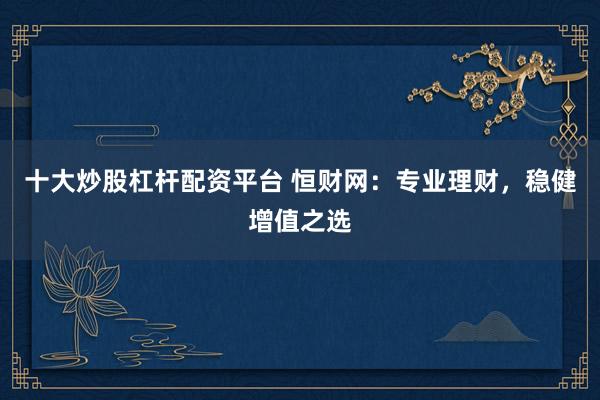 十大炒股杠杆配资平台 恒财网：专业理财，稳健增值之选