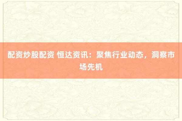 配资炒股配资 恒达资讯：聚焦行业动态，洞察市场先机