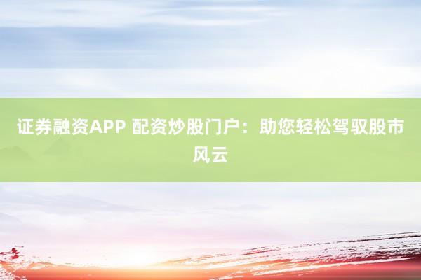 证券融资APP 配资炒股门户：助您轻松驾驭股市风云