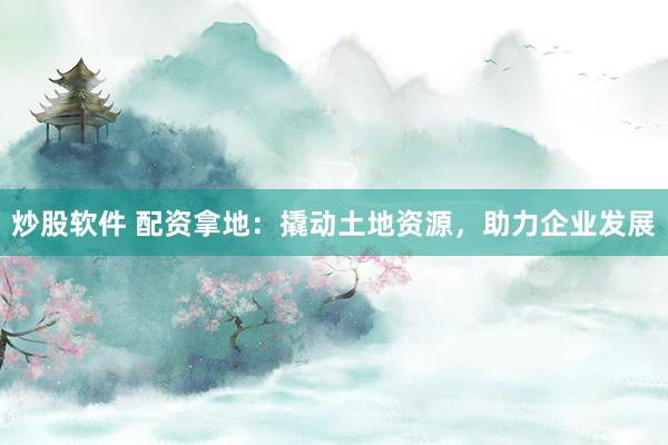 炒股软件 配资拿地：撬动土地资源，助力企业发展
