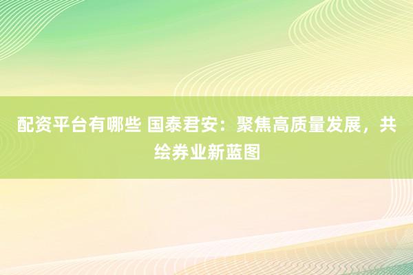 配资平台有哪些 国泰君安：聚焦高质量发展，共绘券业新蓝图