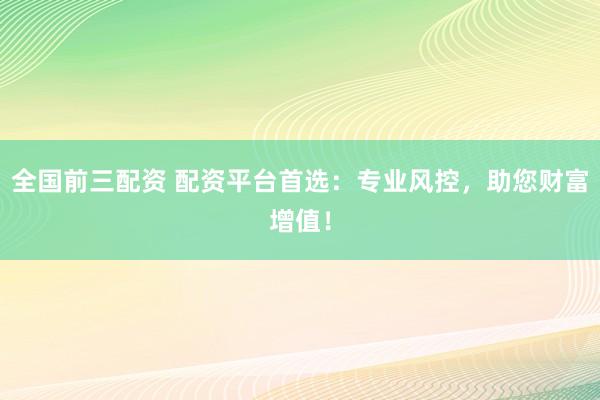 全国前三配资 配资平台首选：专业风控，助您财富增值！