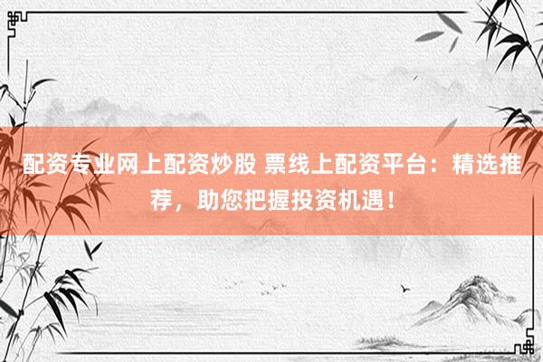 配资专业网上配资炒股 票线上配资平台：精选推荐，助您把握投资机遇！