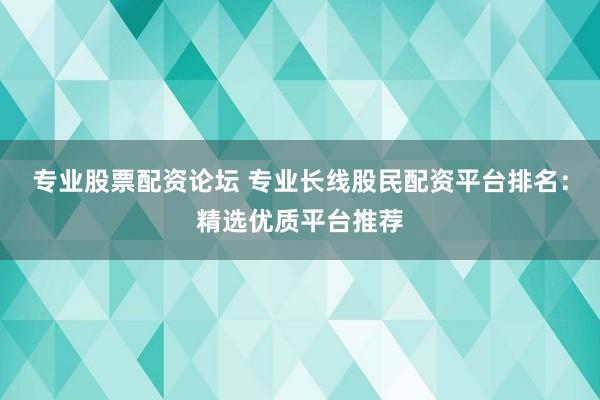 专业股票配资论坛 专业长线股民配资平台排名：精选优质平台推荐