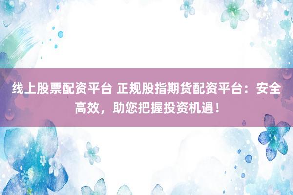 线上股票配资平台 正规股指期货配资平台：安全高效，助您把握投资机遇！