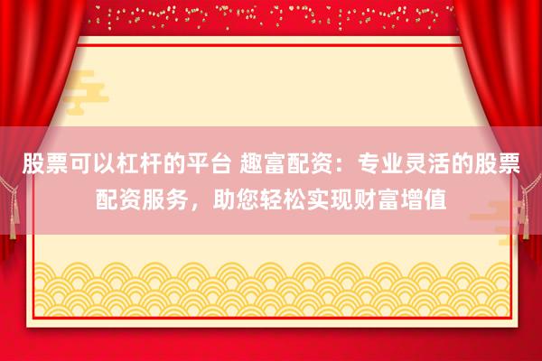 股票可以杠杆的平台 趣富配资：专业灵活的股票配资服务，助您轻松实现财富增值