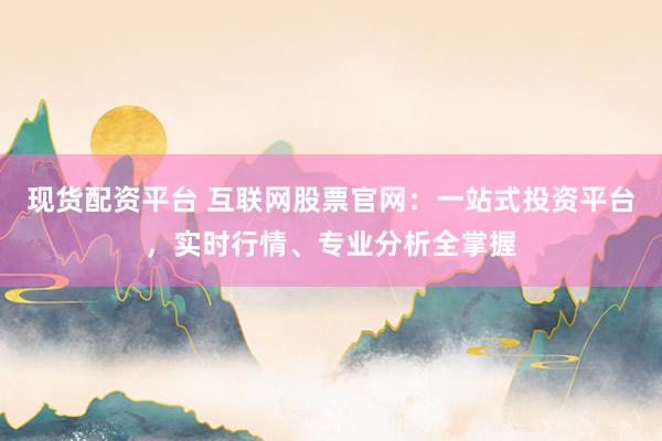 现货配资平台 互联网股票官网：一站式投资平台，实时行情、专业分析全掌握