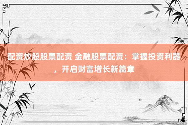配资炒股股票配资 金融股票配资：掌握投资利器，开启财富增长新篇章