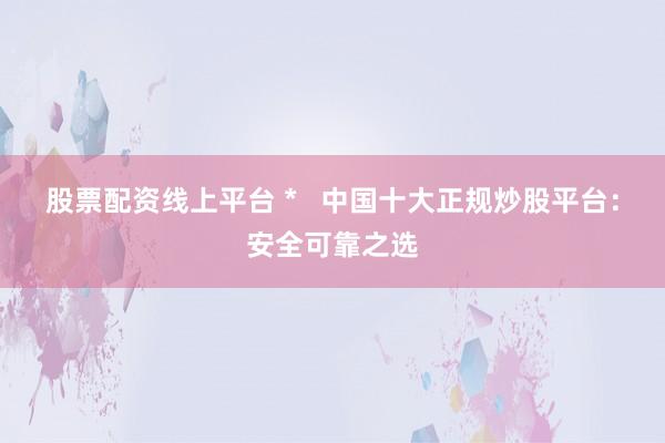 股票配资线上平台 *   中国十大正规炒股平台：安全可靠之选