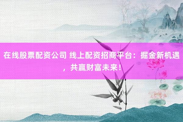 在线股票配资公司 线上配资招商平台：掘金新机遇，共赢财富未来！
