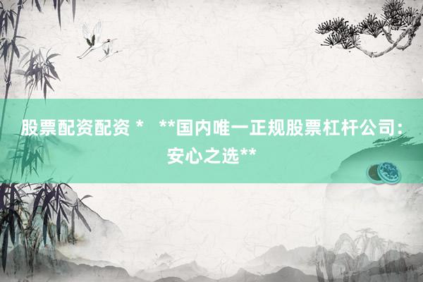 股票配资配资 *   **国内唯一正规股票杠杆公司：安心之选**