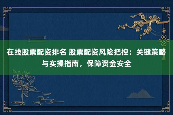 在线股票配资排名 股票配资风险把控：关键策略与实操指南，保障资金安全