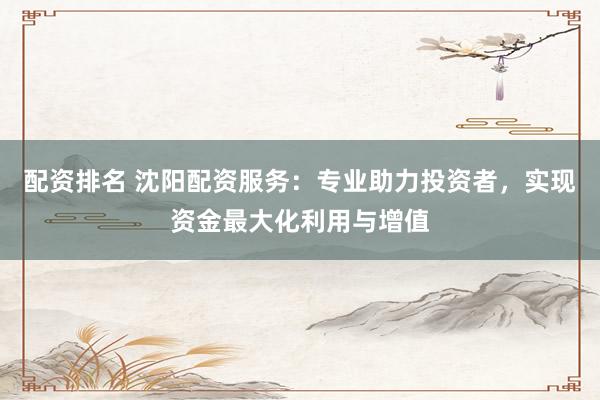 配资排名 沈阳配资服务：专业助力投资者，实现资金最大化利用与增值