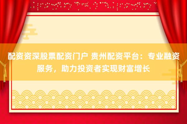 配资资深股票配资门户 贵州配资平台：专业融资服务，助力投资者实现财富增长