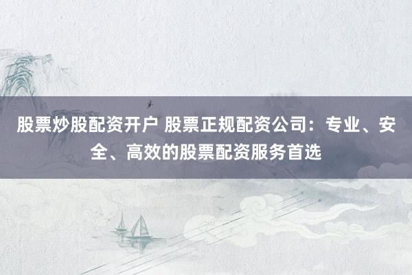 股票炒股配资开户 股票正规配资公司：专业、安全、高效的股票配资服务首选