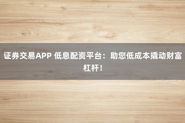 证券交易APP 低息配资平台：助您低成本撬动财富杠杆！