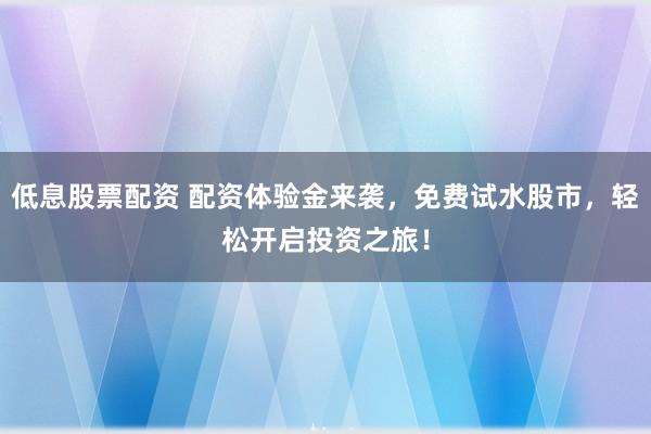 低息股票配资 配资体验金来袭，免费试水股市，轻松开启投资之旅！