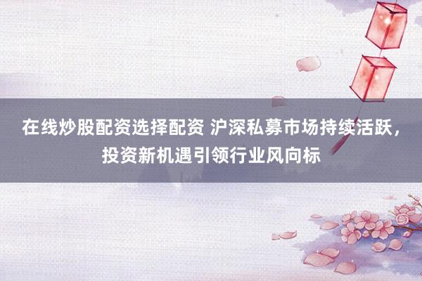 在线炒股配资选择配资 沪深私募市场持续活跃，投资新机遇引领行业风向标