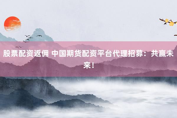 股票配资返佣 中国期货配资平台代理招募：共赢未来！