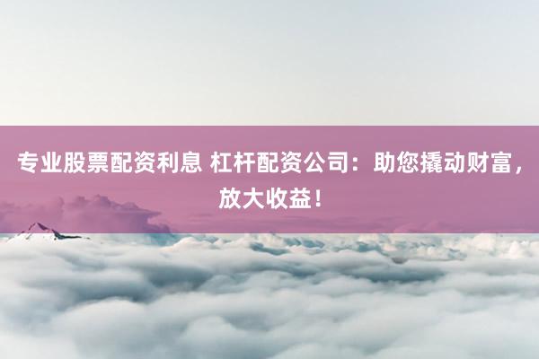 专业股票配资利息 杠杆配资公司：助您撬动财富，放大收益！