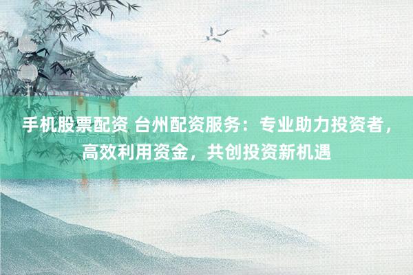 手机股票配资 台州配资服务：专业助力投资者，高效利用资金，共创投资新机遇