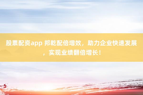 股票配资app 邦乾配倍增效，助力企业快速发展，实现业绩翻倍增长！