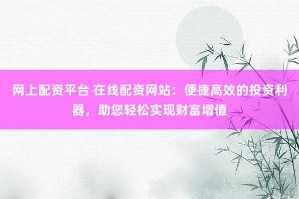 网上配资平台 在线配资网站：便捷高效的投资利器，助您轻松实现财富增值