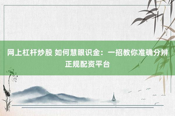 网上杠杆炒股 如何慧眼识金：一招教你准确分辨正规配资平台