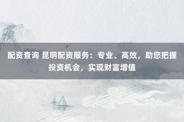配资查询 昆明配资服务：专业、高效，助您把握投资机会，实现财富增值