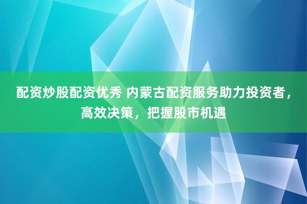 配资炒股配资优秀 内蒙古配资服务助力投资者，高效决策，把握股市机遇