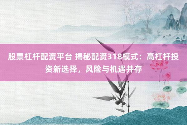 股票杠杆配资平台 揭秘配资318模式：高杠杆投资新选择，风险与机遇并存