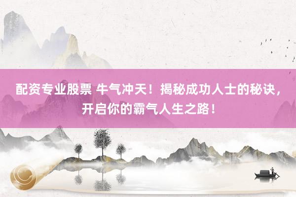 配资专业股票 牛气冲天！揭秘成功人士的秘诀，开启你的霸气人生之路！