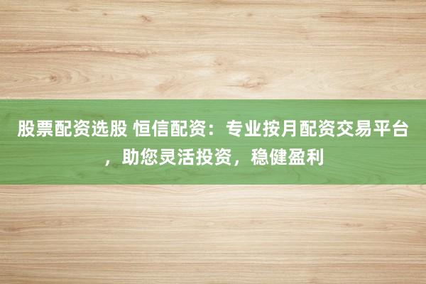 股票配资选股 恒信配资：专业按月配资交易平台，助您灵活投资，稳健盈利