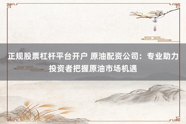 正规股票杠杆平台开户 原油配资公司：专业助力投资者把握原油市场机遇