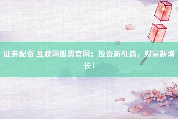 证券配资 互联网股票官网：投资新机遇，财富新增长！