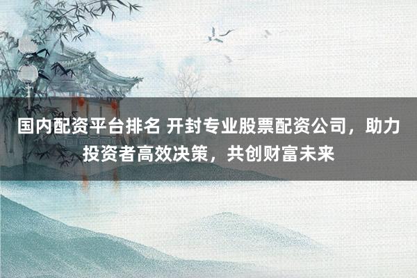 国内配资平台排名 开封专业股票配资公司，助力投资者高效决策，共创财富未来
