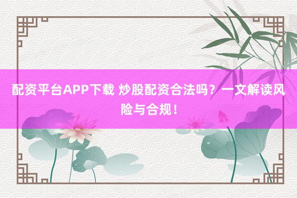 配资平台APP下载 炒股配资合法吗？一文解读风险与合规！