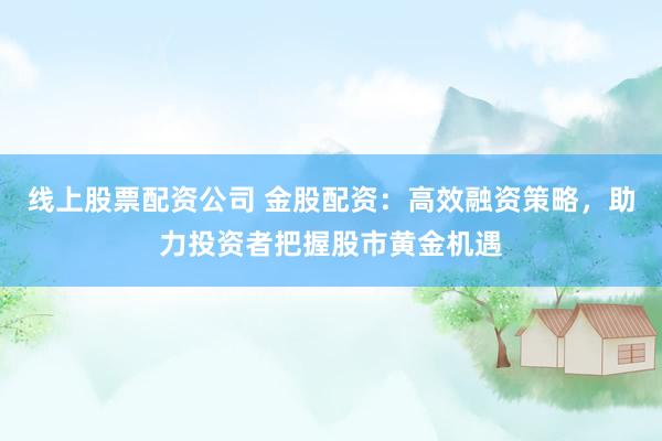 线上股票配资公司 金股配资：高效融资策略，助力投资者把握股市黄金机遇