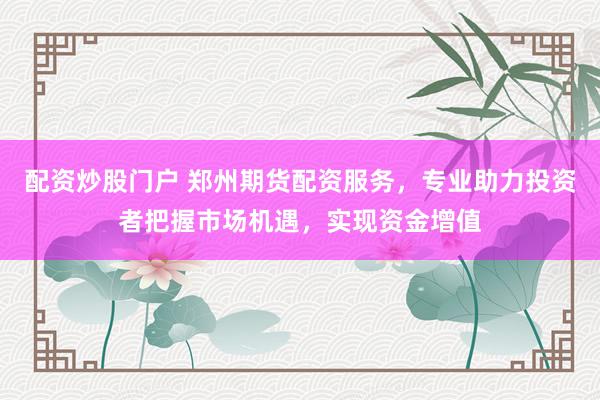配资炒股门户 郑州期货配资服务，专业助力投资者把握市场机遇，实现资金增值