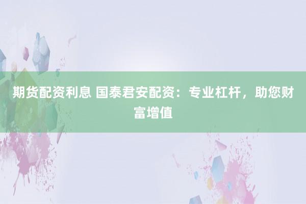 期货配资利息 国泰君安配资：专业杠杆，助您财富增值