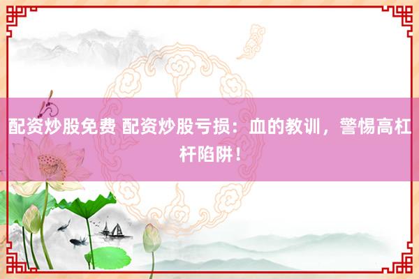 配资炒股免费 配资炒股亏损：血的教训，警惕高杠杆陷阱！