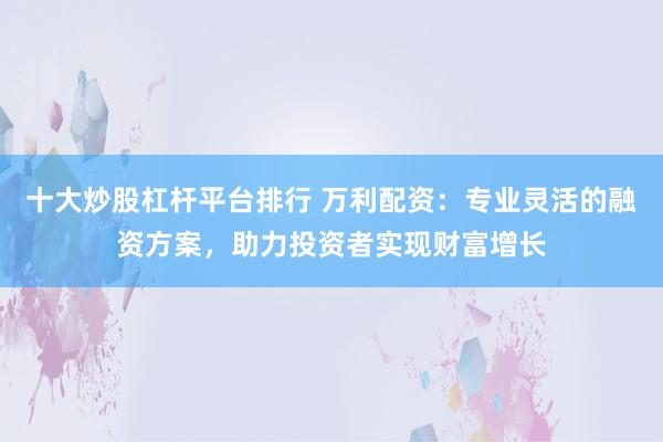 十大炒股杠杆平台排行 万利配资：专业灵活的融资方案，助力投资者实现财富增长