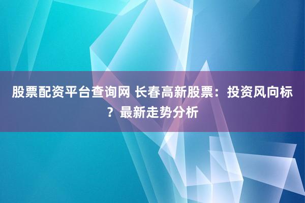 股票配资平台查询网 长春高新股票：投资风向标？最新走势分析