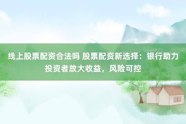 线上股票配资合法吗 股票配资新选择：银行助力投资者放大收益，风险可控