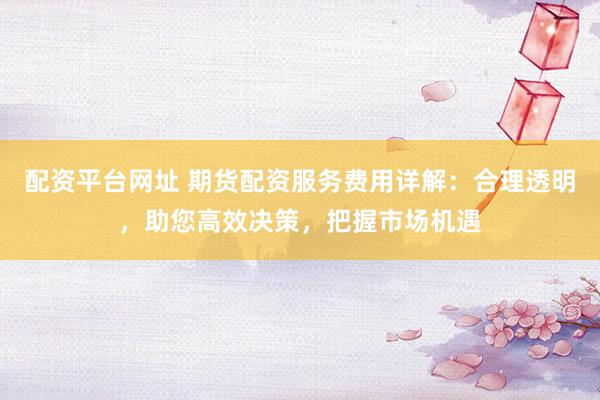 配资平台网址 期货配资服务费用详解：合理透明，助您高效决策，把握市场机遇